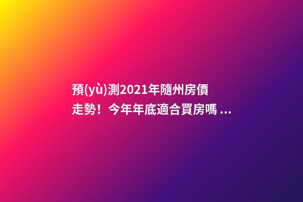 預(yù)測2021年隨州房價走勢！今年年底適合買房嗎？